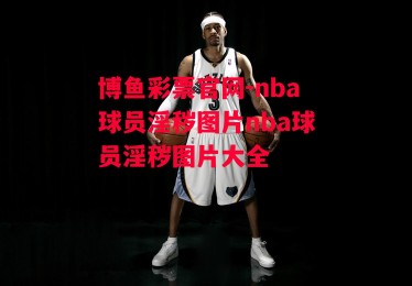 博鱼彩票官网-nba球员淫秽图片nba球员淫秽图片大全