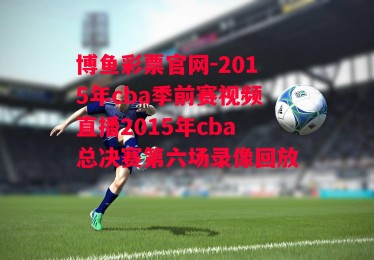 博鱼彩票官网-2015年cba季前赛视频直播2015年cba总决赛第六场录像回放