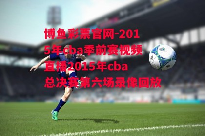 博鱼彩票官网-2015年cba季前赛视频直播2015年cba总决赛第六场录像回放