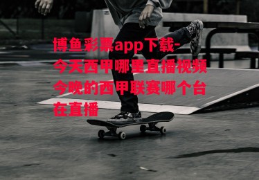 博鱼彩票app下载-今天西甲哪里直播视频今晚的西甲联赛哪个台在直播